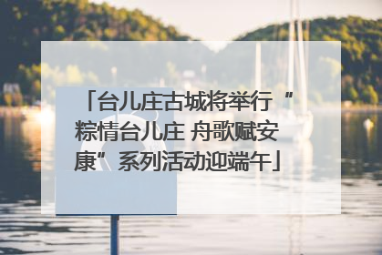 台儿庄古城将举行“粽情台儿庄 舟歌赋安康”系列活动迎端午